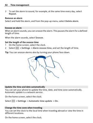 Page 923 To set the alarm to sound, for example, at the same time every day, select
Repeat.
Remove an alarm
Select and hold the alarm, and from the pop-up menu, select Delete alarm.
Snooze an alarm
When an alarm sounds, you can snooze the alarm. This pauses the alarm for a defined
length of time.
When the alarm sounds, select Snooze.
Set the length of the snooze time
1 On the home screen, select the clock.
2Select 
 > Settings > Alarm snooze time, and set the length of time.
Tip: You can snooze alarms also by...