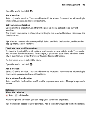 Page 93Open the world clock tab .
Add a location
Select 
 and a location. You can add up to 15 locations. For countries with multiple
time zones, you can add several locations.
Set your current location
Select and hold a location, and from the pop-up menu, select Set as current
location.
The time in your phone is changed according to the selected location. Make sure the
time is correct.
Tip: Want to remove a location quickly? Select and hold the location, and from the
pop-up menu, select Remove.
Check the time...