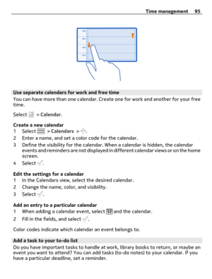 Page 95Use separate calendars for work and free time
You can have more than one calendar. Create one for work and another for your free
time.
Select 
 > Calendar.
Create a new calendar
1 Select 
 > Calendars > .
2 Enter a name, and set a color code for the calendar.
3 Define the visibility for the calendar. When a calendar is hidden, the calendar
events and reminders are not displayed in different calendar views or on the home
screen.
4 Select 
.
Edit the settings for a calendar
1 In the Calendars view, select...