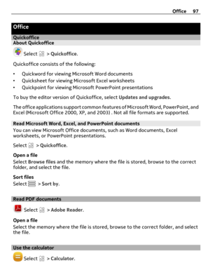 Page 97Office
QuickofficeAbout Quickoffice
 Select  > Quickoffice.
Quickoffice consists of the following:
•Quickword for viewing Microsoft Word documents
•Quicksheet for viewing Microsoft Excel worksheets
•Quickpoint for viewing Microsoft PowerPoint presentations
To buy the editor version of Quickoffice, select Updates and upgrades.
The office applications support common features of Microsoft Word, PowerPoint, and
Excel (Microsoft Office 2000, XP, and 2003) . Not all file formats are supported.
Read Microsoft...