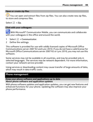 Page 99Open or create zip files
 You can open and extract files from zip files. You can also create new zip files,
to store and compress files.
Select 
 > Zip.
Chat with your colleagues
 With Microsoft® Communicator Mobile, you can communicate and collaborate
with your colleagues in the office and around the world.
1 Select 
 > Communicator.
2 Define the settings.
This software is provided for use with validly licensed copies of Microsoft Office
Communications server 2007 R2 and Lync 2010. If you do not have a...