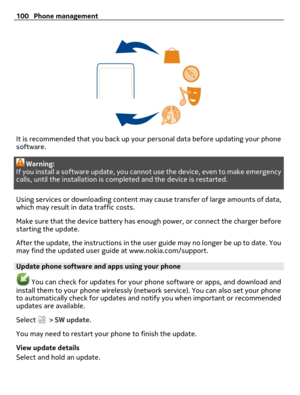 Page 100It is recommended that you back up your personal data before updating your phone
software.
Warning:
If you install a software update, you cannot use the device, even to make emergency
calls, until the installation is completed and the device is restarted.
Using services or downloading content may cause transfer of large amounts of data,
which may result in data traffic costs.
Make sure that the device battery has enough power, or connect the charger before
starting the update.
After the update, the...