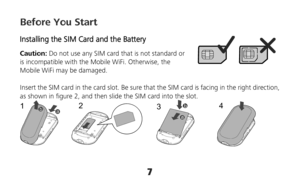 Page 77 
Before You Start 
Installing the SIM Card and the Battery 
Caution: Do not use any SIM card that is not standard or 
is incompatible with the Mobile WiFi. Otherwise, the 
Mobile WiFi may be damaged. 
 
Insert the SIM card in the card slot. Be sure that the SIM card is facing in the right direction, 
as shown in figure 2, and then slide the SIM card into the slot. 
12
34
 
  