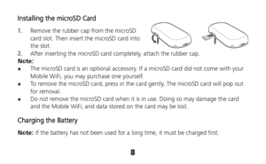 Page 88 
 
Installing the microSD Card 
1.  Remove the rubber cap from the microSD 
card slot. Then insert the microSD card into 
the slot. 
2.  After inserting the microSD card completely, attach the rubber cap. 
Note: 
 The microSD card is an optional accessory. If a microSD card did not come with your 
Mobile WiFi, you may purchase one yourself. 
 To remove the microSD card, press in the card gently. The microSD card will pop out 
for removal. 
 Do not remove the microSD card when it is in use. Doing so...