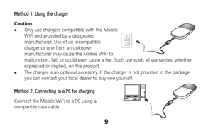 Page 99 
Method 1: Using the charger 
Caution:   Only use chargers compatible with the Mobile 
WiFi and provided by a designated 
manufacturer. Use of an incompatible 
charger or one from an unknown 
manufacturer may cause the Mobile WiFi to 
malfunction, fail, or could even cause a fire. Such use voids all warranties, whether 
expressed or implied, on the product. 
 The charger is an optional accessory. If the charger is not provided in the package, 
you can contact your local dealer to buy one yourself....