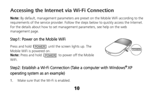 Page 1010 
POWER
Accessing the Internet via Wi-Fi Connection 
Note: By default, management parameters are preset on the Mobile WiFi according to the 
requirements of the service provider. Follow the steps below to quickly access the Internet. 
For the details about how to set management parameters, see help on the web 
management page. 
Step1: Power on the Mobile WiFi 
Press and hold POWER  until the screen lights up. The 
Mobile WiFi is powered on. 
Note: Press and hold 
POWER  to power off the Mobile 
WiFi....