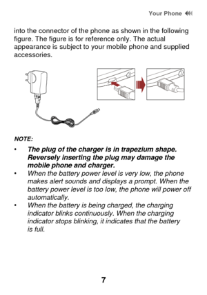 Page 13 Your Phone  
7 
into the connector of the phone as shown in the following figure. The figure is for reference only. The actual appearance is subject to your mobile phone and supplied accessories. 
 
NOTE:   
• The plug of the charger is in trapezium shape. Reversely inserting the plug may damage the mobile phone and charger. • When the battery power level is very low, the phone makes alert sounds and displays a prompt. When the battery power level is too low, the phone will power off automatically. •...