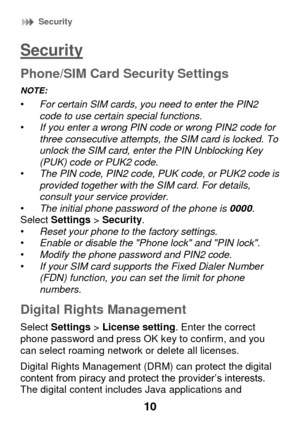 Page 16 Security 
10 
Security 
Phone/SIM Card Security Settings 
NOTE:   • For certain SIM cards, you need to enter the PIN2 code to use certain special functions. • If you enter a wrong PIN code or wrong PIN2 code for three consecutive attempts, the SIM card is locked. To unlock the SIM card, enter the PIN Unblocking Key (PUK) code or PUK2 code. • The PIN code, PIN2 code, PUK code, or PUK2 code is provided together with the SIM card. For details, consult your service provider. • The initial phone password of...