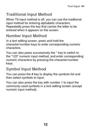 Page 18 Text Input  
12 
Traditional Input Method 
When T9 input method is off, you can use the traditional input method for entering alphabetic characters. Repeatedly press the key that carries the letter to be entered when it appears on the screen.  
Number Input Method 
In a text editing screen, press and hold the character/number keys to enter corresponding numeric characters.  
You can also press successively the * key to switch to the 123 numeric input method, and enter corresponding numeric characters by...