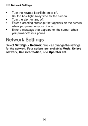 Page 20 Network Settings 
14 
• Turn the keypad backlight on or off.  • Set the backlight delay time for the screen. • Turn the alert on and off. • Enter a greeting message that appears on the screen when you power on your phone.  • Enter a message that appears on the screen when you power off your phone. 
Network Settings 
Select Settings > Network. You can change the settings for the network. Four options are available: Mode, Select network, Cell information, and Operator list.    