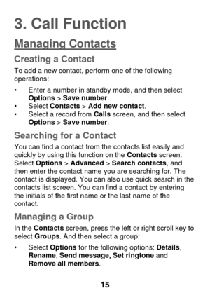 Page 21 
15 
3. Call Function 
Managing Contacts 
Creating a Contact 
To add a new contact, perform one of the following operations:  
• Enter a number in standby mode, and then select Options > Save number.  • Select Contacts > Add new contact. • Select a record from Calls screen, and then select Options > Save number. 
Searching for a Contact 
You can find a contact from the contacts list easily and quickly by using this function on the Contacts screen. Select Options > Advanced > Search contacts, and then...