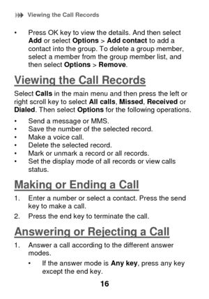 Page 22 Viewing the Call Records 
16 
• Press OK key to view the details. And then select Add or select Options > Add contact to add a contact into the group. To delete a group member, select a member from the group member list, and then select Options > Remove. 
Viewing the Call Records 
Select Calls in the main menu and then press the left or right scroll key to select All calls, Missed, Received or Dialed. Then select Options for the following operations.  
• Send a message or MMS. • Save the number of the...