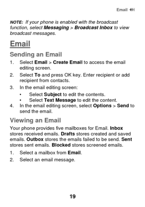 Page 25 Email  
19 
NOTE:  If your phone is enabled with the broadcast function, select Messaging > Broadcast Inbox to view broadcast messages. 
Email 
Sending an Email 
1. Select Email > Create Email to access the email editing screen. 
2. Select To and press OK key. Enter recipient or add recipient from contacts. 
3. In the email editing screen:  
• Select Subject to edit the contents. • Select Text Message to edit the content. 4. In the email editing screen, select Options > Send to send the email. 
Viewing...