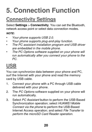 Page 26 
20 
5. Connection Function 
Connectivity Settings 
Select Settings > Connectivity. You can set the Bluetooth, network access point or select data connection modes. 
NOTE:   • Your phone supports USB 2.0. • Your phone supports plug-and-play function. • The PC assistant installation program and USB driver are embedded in the mobile phone.  • The PC Options software supplied on your phone will run automatically after you connect your phone to the PC. 
USB 
You can synchronize data between your phone and...