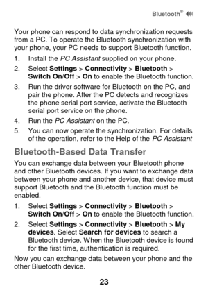 Page 29 Bluetooth®  
23 
Your phone can respond to data synchronization requests from a PC. To operate the Bluetooth synchronization with your phone, your PC needs to support Bluetooth function. 
1. Install the PC Assistant supplied on your phone. 
2. Select Settings > Connectivity > Bluetooth > Switch On/Off > On to enable the Bluetooth function. 
3. Run the driver software for Bluetooth on the PC, and pair the phone. After the PC detects and recognizes the phone serial port service, activate the Bluetooth...