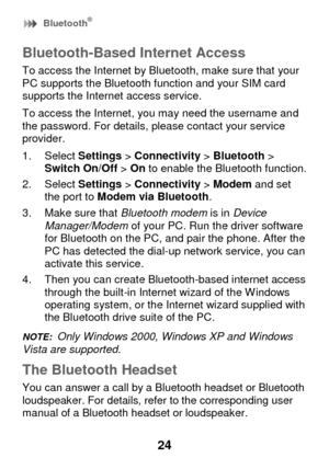 Page 30 Bluetooth® 
24 
Bluetooth-Based Internet Access 
To access the Internet by Bluetooth, make sure that your PC supports the Bluetooth function and your SIM card supports the Internet access service. 
To access the Internet, you may need the username and the password. For details, please contact your service provider. 
1. Select Settings > Connectivity > Bluetooth > Switch On/Off > On to enable the Bluetooth function. 
2. Select Settings > Connectivity > Modem and set the port to Modem via Bluetooth. 
3....