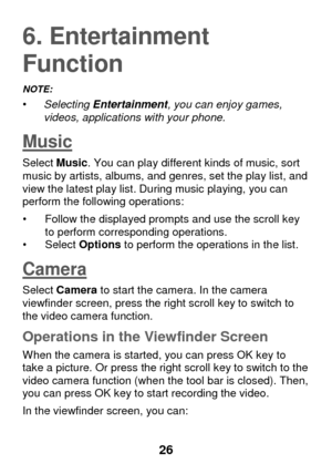 Page 32 
26 
6. Entertainment 
Function 
NOTE:   • Selecting Entertainment, you can enjoy games, videos, applications with your phone. 
Music 
Select Music. You can play different kinds of music, sort music by artists, albums, and genres, set the play list, and view the latest play list. During music playing, you can perform the following operations:  
• Follow the displayed prompts and use the scroll key to perform corresponding operations. • Select Options to perform the operations in the list. 
Camera...