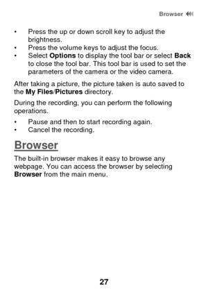 Page 33 Browser  
27 
• Press the up or down scroll key to adjust the brightness.  • Press the volume keys to adjust the focus. • Select Options to display the tool bar or select Back to close the tool bar. This tool bar is used to set the parameters of the camera or the video camera. 
After taking a picture, the picture taken is auto saved to the My Files/Pictures directory.  
During the recording, you can perform the following operations. 
• Pause and then to start recording again. • Cancel the recording....