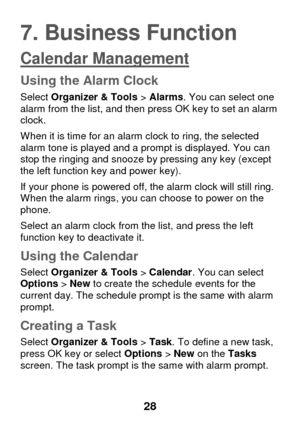 Page 34 
28 
7. Business Function 
Calendar Management 
Using the Alarm Clock 
Select Organizer & Tools > Alarms. You can select one alarm from the list, and then press OK key to set an alarm clock.  
When it is time for an alarm clock to ring, the selected alarm tone is played and a prompt is displayed. You can stop the ringing and snooze by pressing any key (except the left function key and power key).  
If your phone is powered off, the alarm clock will still ring. When the alarm rings, you can choose to...