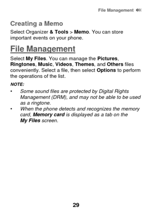 Page 35 File Management  
29 
Creating a Memo 
Select Organizer & Tools > Memo. You can store important events on your phone.  
File Management 
Select My Files. You can manage the Pictures, Ringtones, Music, Videos, Themes, and Others files conveniently. Select a file, then select Options to perform the operations of the list. 
NOTE:   • Some sound files are protected by Digital Rights Management (DRM), and may not be able to be used as a ringtone. • When the phone detects and recognizes the memory card,...