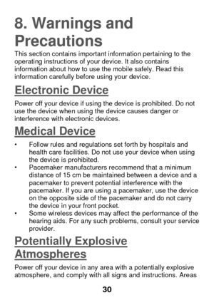 Page 36 
30 
8. Warnings and 
Precautions This section contains important information pertaining to the operating instructions of your device. It also contains information about how to use the mobile safely. Read this information carefully before using your device. 
Electronic Device 
Power off your device if using the device is prohibited. Do not use the device when using the device causes danger or interference with electronic devices. 
Medical Device 
• Follow rules and regulations set forth by hospitals and...