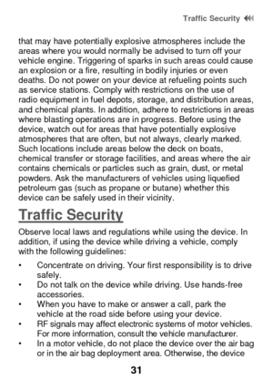 Page 37 Traffic Security  
31 
that may have potentially explosive atmospheres include the areas where you would normally be advised to turn off your vehicle engine. Triggering of sparks in such areas could cause an explosion or a fire, resulting in bodily injuries or even deaths. Do not power on your device at refueling points such as service stations. Comply with restrictions on the use of radio equipment in fuel depots, storage, and distribution areas, and chemical plants. In addition, adhere to restrictions...