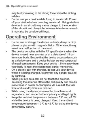 Page 38 Operating Environment 
32 
may hurt you owing to the strong force when the air bag inflates. • Do not use your device while flying in an aircraft. Power off your device before boarding an aircraft. Using wireless devices in an aircraft may cause danger to the operation of the aircraft and disrupt the wireless telephone network. It may also be considered illegal. 
Operating Environment 
• Do not use or charge the device in dusty, damp or dirty places or places with magnetic fields. Otherwise, it may...