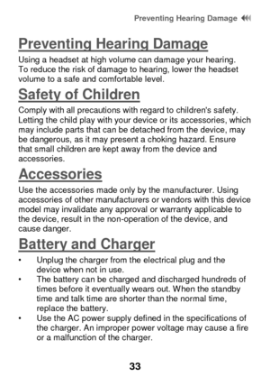 Page 39 Preventing Hearing Damage  
33 
Preventing Hearing Damage 
Using a headset at high volume can damage your hearing. To reduce the risk of damage to hearing, lower the headset volume to a safe and comfortable level. 
Safety of Children 
Comply with all precautions with regard to childrens safety. Letting the child play with your device or its accessories, which may include parts that can be detached from the device, may be dangerous, as it may present a choking hazard. Ensure that small children are kept...