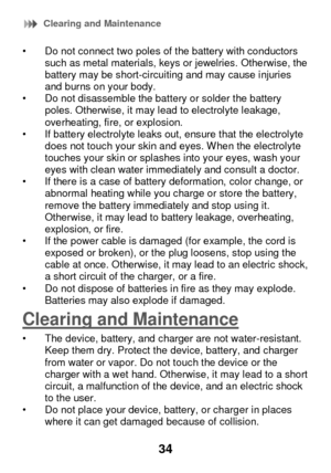 Page 40 Clearing and Maintenance 
34 
• Do not connect two poles of the battery with conductors such as metal materials, keys or jewelries. Otherwise, the battery may be short-circuiting and may cause injuries and burns on your body. • Do not disassemble the battery or solder the battery poles. Otherwise, it may lead to electrolyte leakage, overheating, fire, or explosion. • If battery electrolyte leaks out, ensure that the electrolyte does not touch your skin and eyes. W hen the electrolyte touches your skin...