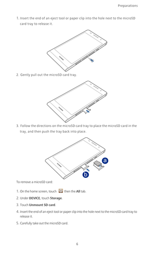 Page 11Preparations
6
1. Insert the end of an eject tool or paper clip into the hole next to the microSD 
card tray to release it. 
2. Gently pull out the microSD card tray.
3.  Follow the directions on the microSD card tray to place the microSD card in the 
tray, and then push the tray back into place. 
To remove a microSD card:
1. On the home screen, touch then the All tab.
2. Under DEVICE, touch Storage.
3. Touch Unmount SD card. 
4. Insert the end of an eject tool or paper clip into the hole next to the...