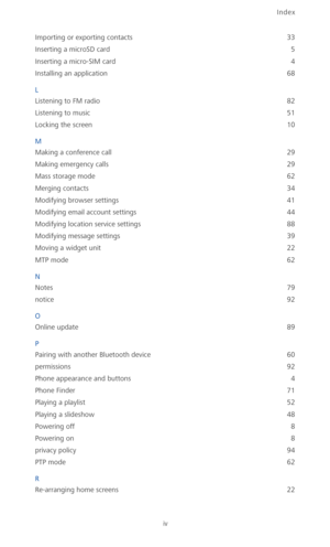 Page 103Index
iv
Importing or exporting contacts 33
Inserting a microSD card
 5
Inserting a micro-SIM card
 4
Installing an application
 68
L
Listening to FM radio
 82
Listening to music
 51
Locking the screen
 10
M
Making a conference call
 29
Making emergency calls
 29
Mass storage mode
 62
Merging contacts
 34
Modifying browser settings
 41
Modifying email account settings
 44
Modifying location service settings
 88
Modifying message settings
 39
Moving a widget unit
 22
MTP mode
 62
N
Notes
 79
notice
 92
O...