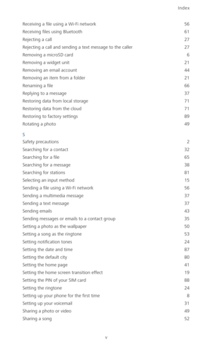 Page 104Index
v
Receiving a file using a Wi-Fi network 56
Receiving files using Bluetooth
 61
Rejecting a call
 27
Rejecting a call and sending a text message to the caller
 27
Removing a microSD card
 6
Removing a widget unit
 21
Removing an email account
 44
Removing an item from a folder
 21
Renaming a file
 66
Replying to a message
 37
Restoring data from local storage
 71
Restoring data from the cloud
 71
Restoring to factory settings
 89
Rotating a photo
 49
S
Safety precautions
 2
Searching for a contact...