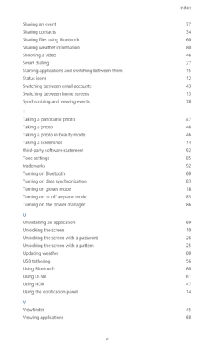 Page 105Index
vi
Sharing an event 77
Sharing contacts
 34
Sharing files using Bluetooth
 60
Sharing weather information
 80
Shooting a video
 46
Smart dialing
 27
Starting applications and switching between them
 15
Status icons
 12
Switching between email accounts
 43
Switching between home screens
 13
Synchronizing and viewing events
 78
T
Taking a panoramic photo
 47
Taking a photo
 46
Taking a photo in beauty mode
 46
Taking a screenshot
 14
third-party software statement
 92
Tone settings
 85
trademarks...
