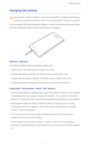 Page 12Preparations
7
Charging the battery
 Your phones built-in battery is not user-removable. To replace the battery, 
contact an authorized service center. Do not attempt to remove it yourself.
Use the provided USB cable and power adapter to connect your phone to a power outlet, 
or use the USB cable itself to connect your phone to a computer.
Battery indicator
The battery indicator shows your phones battery level.
•   Blinking red: The battery level is lower than 10%.
•   Steady red (when charging): The...