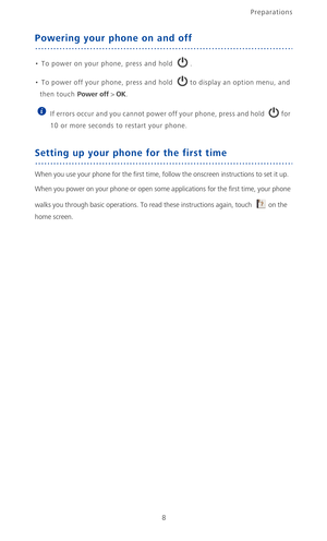 Page 13Preparations
8
Powering your phone on and off
• To power on your phone, press and hold . 
•  To power off your phone, press and hold to display an option menu, and 
then touch Power off > OK.
 
If errors occur and you cannot power off your phone, press and hold  for 
10 or more seconds to restart your phone.
Setting up your phone for the first time
When you use your phone for the first time, follow the onscreen instructions to set it up.
When you power on your phone or open some applications for the...