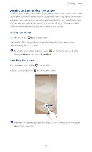 Page 15Getting started 
10
Locking and unlocking the screen
Locking the screen not only prevents your phone from carrying out undesirable 
operations when you are not using it, but also protects it from unauthorized use. 
You can lock and unlock your screen in a number of ways. The pre-installed 
screen unlock method is used as an example in this section.
Locking the screen
• Method 1: Press to lock the screen. 
• Method 2: After being idle for a specified period of time, your phone 
automatically locks its...