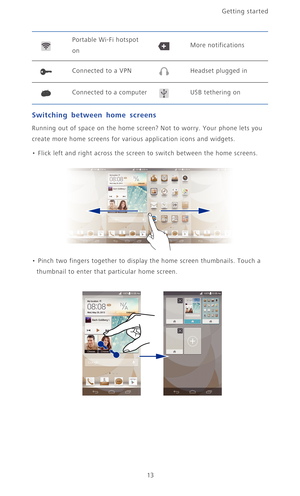 Page 18Getting started 
13
Switching between home screens
Running out of space on the home screen? Not to worry. Your phone lets you 
create more home screens for various application icons and widgets.
• Flick left and right across the screen to switch between the home screens. 
• Pinch two fingers together to display the home screen thumbnails. Touch a 
thumbnail to enter that particular home screen.
Portable Wi-Fi hotspot 
onMore notifications
Connected to a VPNHeadset plugged in
Connected to a computerUSB...