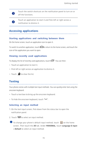 Page 20Getting started 
15
Accessing applications
Starting applications and switching between them
On the home screen, touch an application icon to open it. 
To switch to another application, touch  to return to the home screen, and touch the 
icon of the application you want to open.
Viewing recently used applications
To display the list of recently used applications, touch  . You can then:
•   Touch an application to start it.
•   Flick left or right across an application to dismiss it.
•   Touch to clear the...