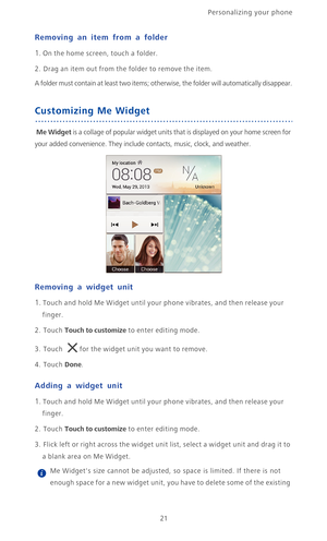 Page 26Personalizing your phone  
21
Removing an item from a folder
1. On the home screen, touch a folder.
2. Drag an item out from the folder to remove the item. 
A folder must contain at least two items; otherwise, the folder will automatically disappear.
Customizing Me Widget
 Me Widget is a collage of popular widget units that is displayed on your home screen for 
your added convenience. They include contacts, music, clock, and weather.
Removing a widget unit
1. Touch and hold Me Widget until your phone...