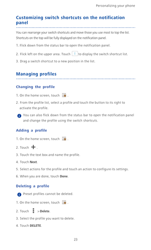 Page 28Personalizing your phone  
23
Customizing switch shortcuts on the notification 
panel
You can rearrange your switch shortcuts and move those you use most to top the list. 
Shortcuts on the top will be fully displayed on the notification panel.
1. Flick down from the status bar to open the notification panel.
2. Flick left on the upper area. Touch to display the switch shortcut list.
3. Drag a switch shortcut to a new position in the list.
Managing profiles
Changing the profile
1. On the home screen,...