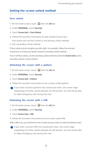 Page 30Personalizing your phone  
25
Setting the screen unlock method
Face unlock
1. On the home screen, touch then the All tab.
2. Under PERSONAL, touch Security.
3. Touch Screen lock > Face Unlock.
4. Follow the onscreen instructions to take a photo of your face.
Your phone will use face unlock as the primary unlock method.
5. Set a secondary unlock method.
If face unlock cannot recognize you (dim light, for example), follow the onscreen 
instructions to unlock your phone using the secondary unlock method....