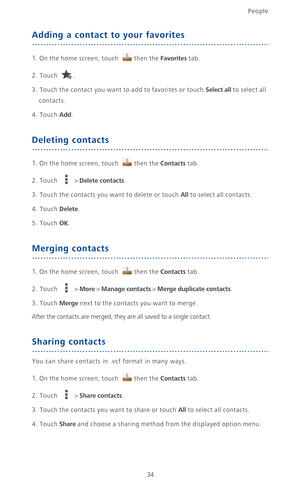 Page 39People
34
Adding a contact to your favorites
1. On the home screen, touch then the Favorites tab.
2. Touch .
3.  Touch the contact you want to add to favorites or touch Select all to select all 
contacts.
4. Touch Add.
Deleting contacts
1. On the home screen, touch then the Contacts tab.
2. Touch  > Delete contacts.
3. Touch the contacts you want to delete or touch All to select all contacts.
4. Touch Delete.
5. Touch OK.
Merging contacts
1. On the home screen, touch then the Contacts tab.
2. Touch  >...