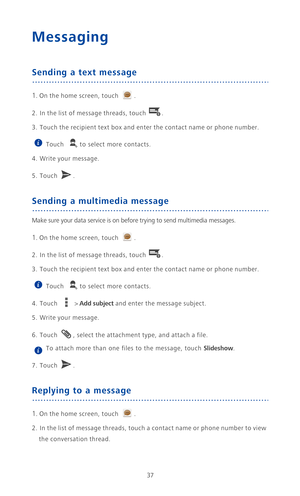Page 4237
Messaging
Sending a text message
1. On the home screen, touch .
2. In the list of message threads, touch .
3. Touch the recipient text box and enter the contact name or phone number.
 
Touch  to select more contacts. 
4. Write your message.
5. Touch . 
Sending a multimedia message
Make sure your data service is on before trying to send multimedia messages.
1. On the home screen, touch .
2. In the list of message threads, touch .
3. Touch the recipient text box and enter the contact name or phone...