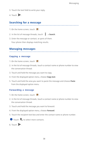 Page 43Messaging
38
3.  Touch the text field to write your reply.
4. Touch . 
Searching for a message
1. On the home screen, touch .
2. In the list of message threads, touch  > Search.
3. Enter the message or contact, or parts of them.
Your phone then displays matching results.
Managing messages
Copying a message
1. On the home screen, touch .
2.  In the list of message threads, touch a contact name or phone number to view 
the conversation thread.
3. Touch and hold the message you want to copy.
4. From the...