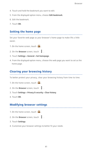 Page 46Browser
41
4. Touch and hold the bookmark you want to edit.
5. From the displayed option menu, choose Edit bookmark.
6. Edit the bookmark. 
7. Touch OK.
Setting the home page
Set your favorite web page as your browsers home page to make life a little 
easier.
1. On the home screen, touch .
2. On the Browser screen, touch .
3. Touch Settings > General > Set homepage.
4.  From the displayed option menu, choose the web page you want to set as the 
home page.
Clearing your browsing history
To better protect...