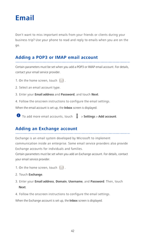 Page 4742
Email
Dont want to miss important emails from your friends or clients during your 
business trip? Use your phone to read and reply to emails when you are on the 
go.
Adding a POP3 or IMAP email account
Certain parameters must be set when you add a POP3 or IMAP email account. For details, 
contact your email service provider.
1. On the home screen, touch .
2. Select an email account type.
3. Enter your Email address and Password, and touch Next.
4. Follow the onscreen instructions to configure the...