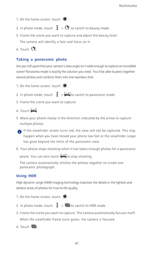 Page 52Multimedia
47
1. On the home screen, touch .
2.  In photo mode, touch  > to switch to beauty mode. 
3. Frame the scene you want to capture and adjust the beauty level. 
The camera will identify a face and focus on it. 
4. Touch .
Taking a panoramic photo
Are you still upset that your cameras view angle isnt wide enough to capture an incredible 
scene? Panorama mode is exactly the solution you need. Youll be able to piece together 
several photos and combine them into one seamless shot.
1. On the home...