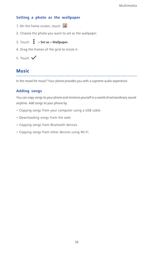 Page 55Multimedia
50
Setting a photo as the wallpaper
1. On the home screen, touch .
2. Choose the photo you want to set as the wallpaper.
3. Touch  > Set as > Wallpaper.
4. Drag the frames of the grid to resize it.
5. Touch .
Music
In the mood for music? Your phone provides you with a supreme audio experience.
Adding songs
You can copy songs to your phone and immerse yourself in a world of extraordinary sound 
anytime. Add songs to your phone by:
• Copying songs from your computer using a USB cable.
•...