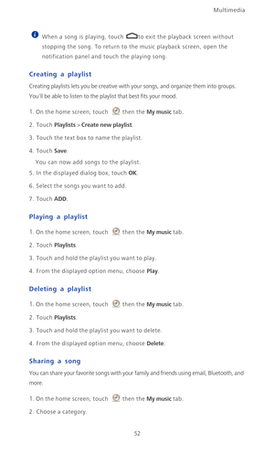 Page 57Multimedia
52
 
When a song is playing, touch  to exit the playback screen without 
stopping the song. To return to the music playback screen, open the 
notification panel and touch the playing song. 
Creating a playlist
Creating playlists lets you be creative with your songs, and organize them into groups. 
Youll be able to listen to the playlist that best fits your mood.
1. On the home screen, touch then the My music tab.
2. Touch Playlists > Create new playlist.
3.  Touch the text box to name the...