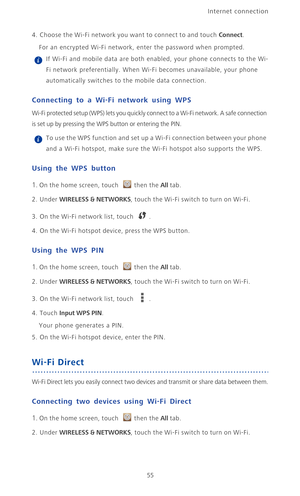 Page 60Internet connection 
55
4. Choose the Wi-Fi network you want to connect to and touch Connect.
For an encrypted Wi-Fi network, enter the password when prompted. If Wi-Fi and mobile data are both enabled, your phone connects to the Wi-
Fi network preferentially. When Wi-Fi becomes unavailable, your phone 
automatically switches to the mobile data connection.
Connecting to a Wi-Fi network using WPS
Wi-Fi protected setup (WPS) lets you quickly connect to a Wi-Fi network. A safe connection 
is set up by...